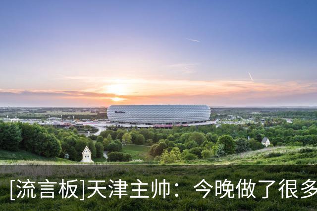 [流言板]天津主帅：今晚做了很多好的事但同时犯了很多错误导致失利